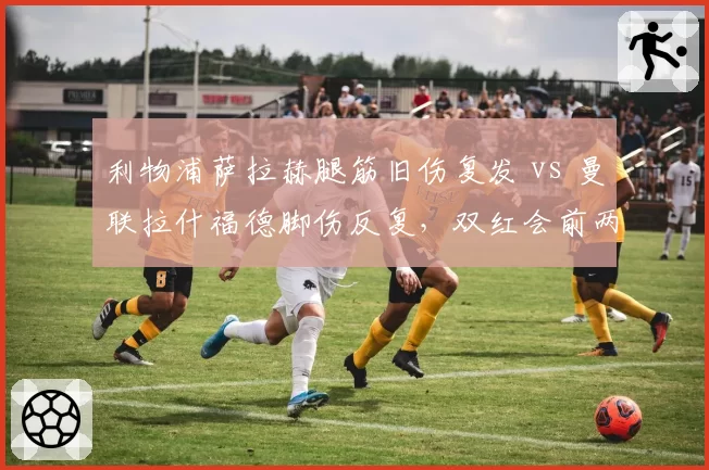 利物浦萨拉赫腿筋旧伤复发 vs 曼联拉什福德脚伤反复，双红会前两队锋线伤病管理对比