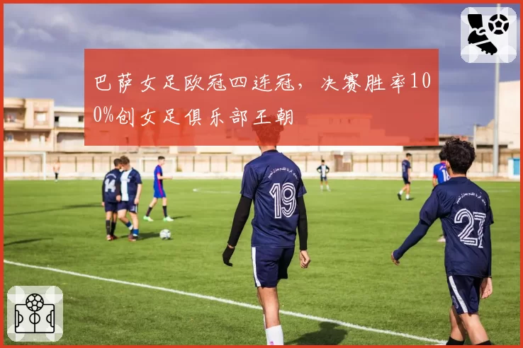 巴萨女足欧冠四连冠，决赛胜率100%创女足俱乐部王朝