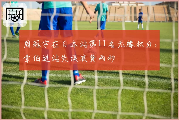 周冠宇在日本站第11名无缘积分，索伯进站失误浪费两秒