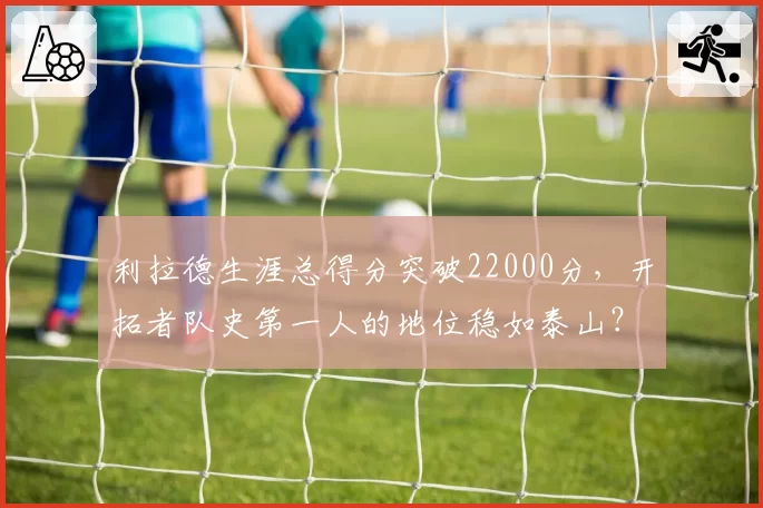 利拉德生涯总得分突破22000分,开拓者队史第一人的地位稳如泰山?