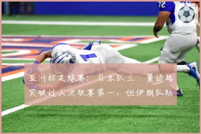 亚洲杯足球赛:日本队三笘薰边路突破过人次联赛第一,但伊朗队防守硬度亚洲最强