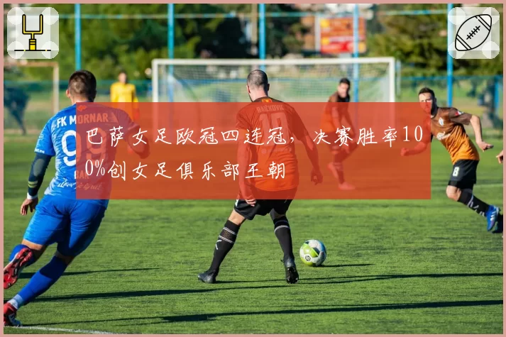 巴萨女足欧冠四连冠,决赛胜率100%创女足俱乐部王朝