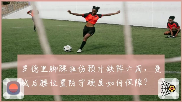 罗德里脚踝扭伤预计缺阵六周,曼城后腰位置防守硬度如何保障?