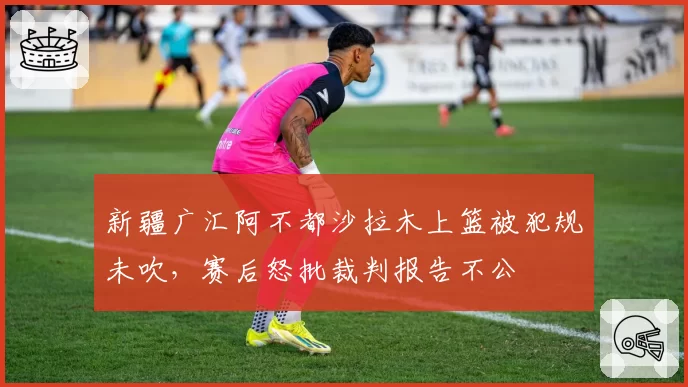 新疆广汇阿不都沙拉木上篮被犯规未吹,赛后怒批裁判报告不公