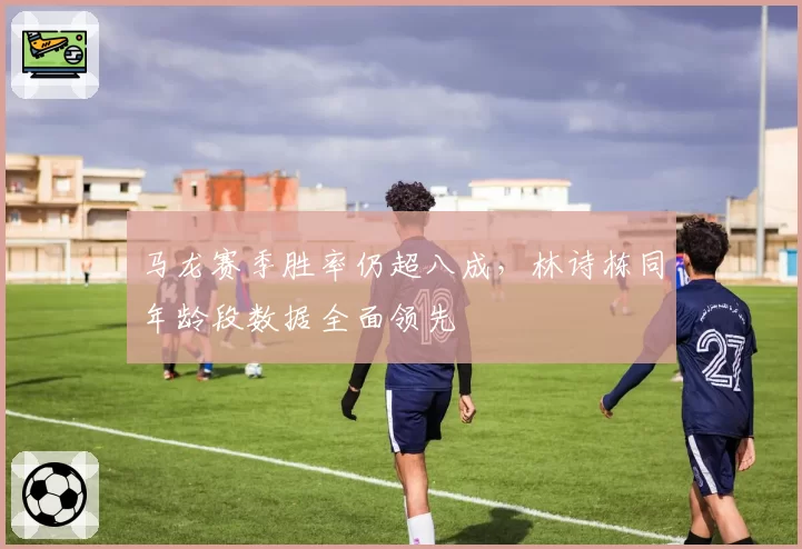 马龙赛季胜率仍超八成,林诗栋同年龄段数据全面领先