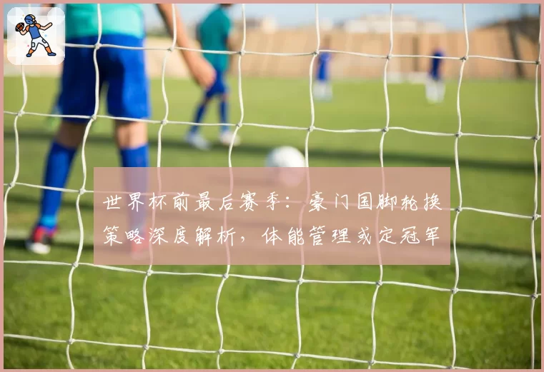 世界杯前最后赛季:豪门国脚轮换策略深度解析,体能管理或定冠军归属