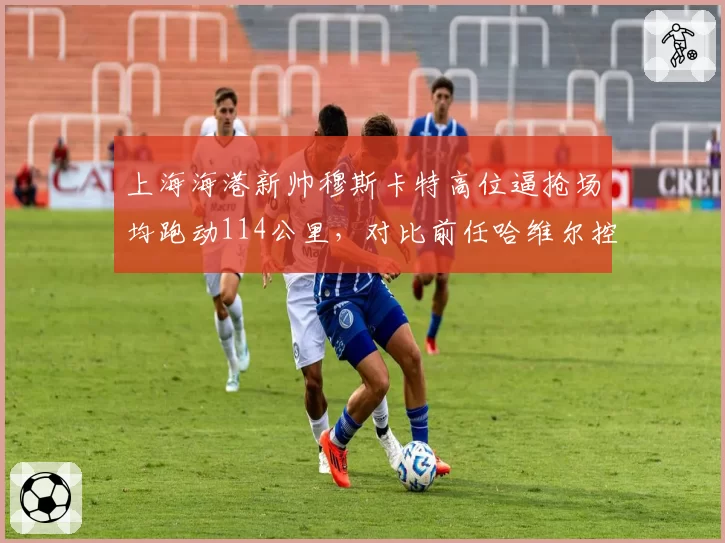 上海海港新帅穆斯卡特高位逼抢场均跑动114公里，对比前任哈维尔控球打法效率提升明显