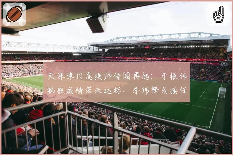 天津津门虎换帅传闻再起:于根伟执教成绩若未达标,李玮锋或接任