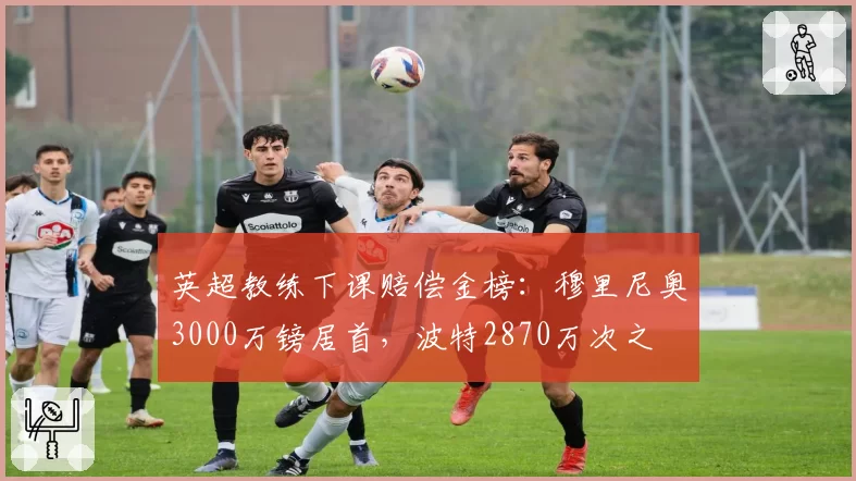英超教练下课赔偿金榜：穆里尼奥3000万镑居首，波特2870万次之