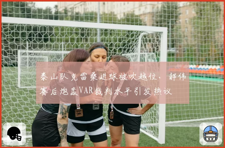 泰山队克雷桑进球被吹越位,郝伟赛后炮轰VAR裁判水平引发热议