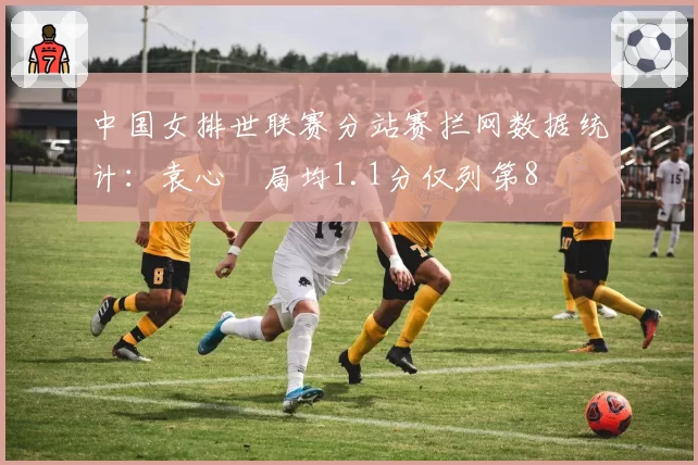 中国女排世联赛分站赛拦网数据统计：袁心玥局均1.1分仅列第8