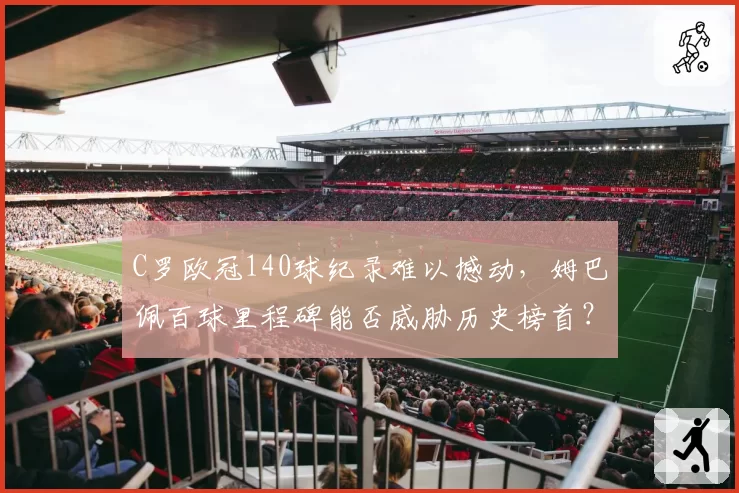 C罗欧冠140球纪录难以撼动，姆巴佩百球里程碑能否威胁历史榜首？
