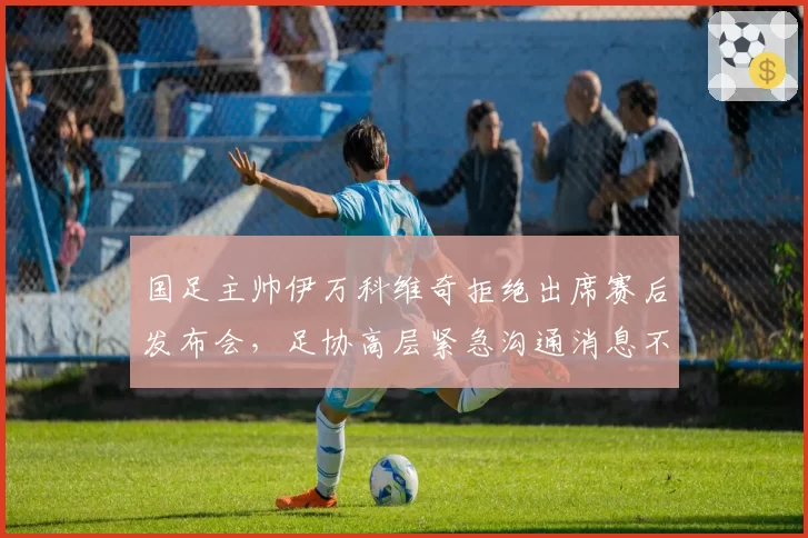 国足主帅伊万科维奇拒绝出席赛后发布会，足协高层紧急沟通消息不胫而走