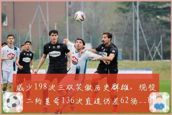 威少198次三双笑傲历史群雄，现役第二约基奇136次直追仍差62场__br_