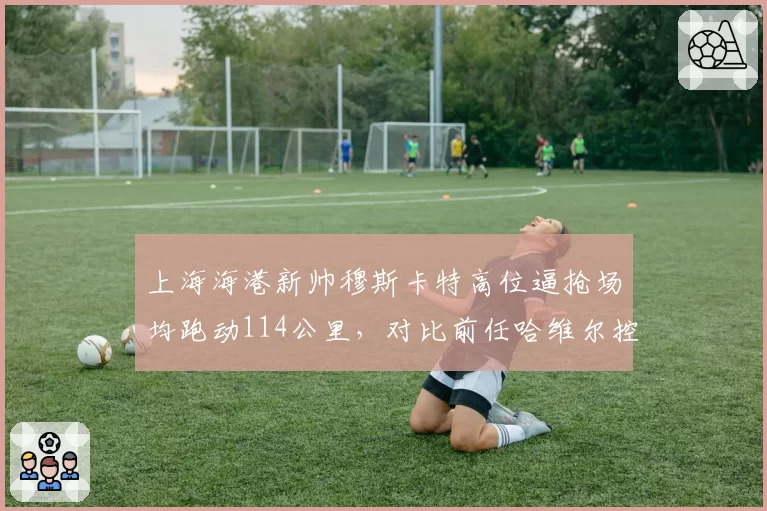 上海海港新帅穆斯卡特高位逼抢场均跑动114公里,对比前任哈维尔控球打法效率提升明显