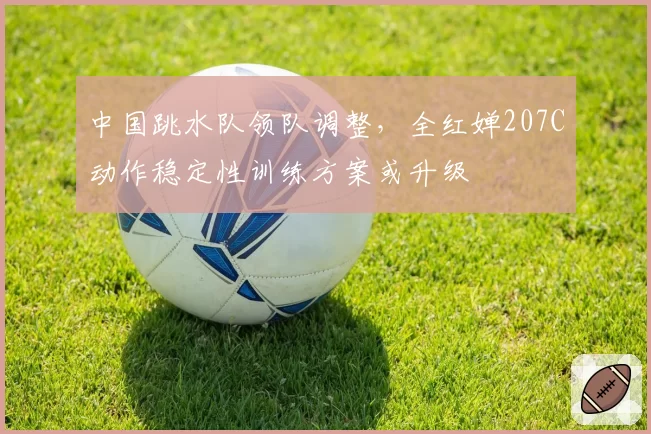 中国跳水队领队调整，全红婵207C动作稳定性训练方案或升级