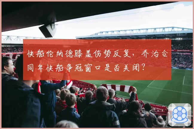 快船伦纳德膝盖伤势反复,乔治合同年快船争冠窗口是否关闭?