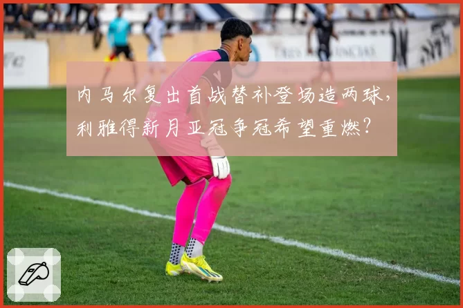 内马尔复出首战替补登场造两球，利雅得新月亚冠争冠希望重燃？