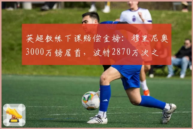 英超教练下课赔偿金榜：穆里尼奥3000万镑居首，波特2870万次之
