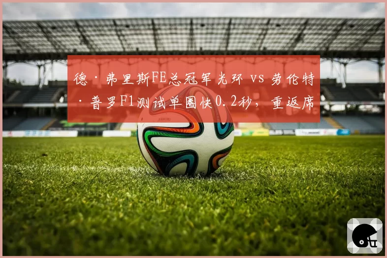 德·弗里斯FE总冠军光环 vs 劳伦特·普罗F1测试单圈快0.2秒,重返席位竞争白热化