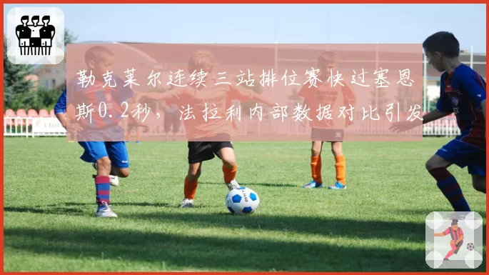 勒克莱尔连续三站排位赛快过塞恩斯0.2秒,法拉利内部数据对比引发让车阴谋论