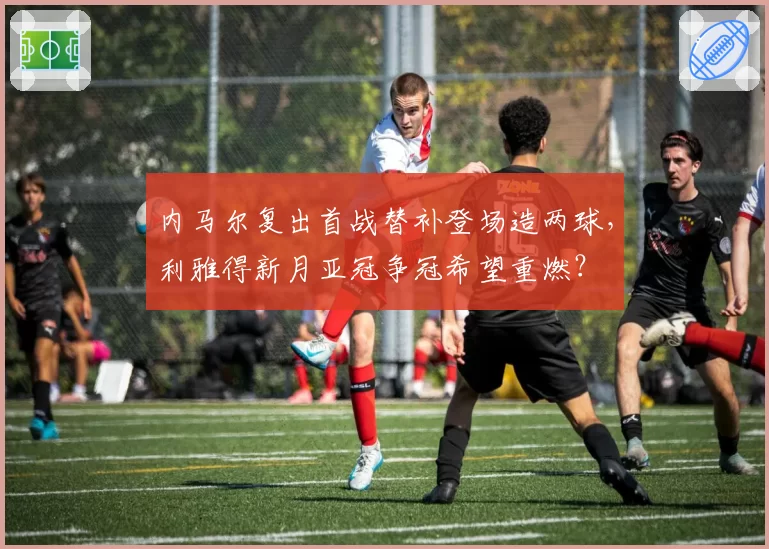 内马尔复出首战替补登场造两球，利雅得新月亚冠争冠希望重燃？