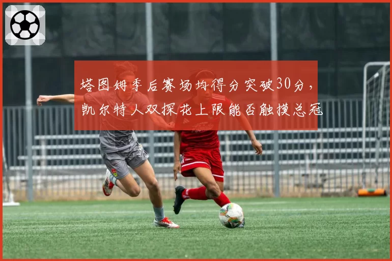 塔图姆季后赛场均得分突破30分,凯尔特人双探花上限能否触摸总冠军地板?