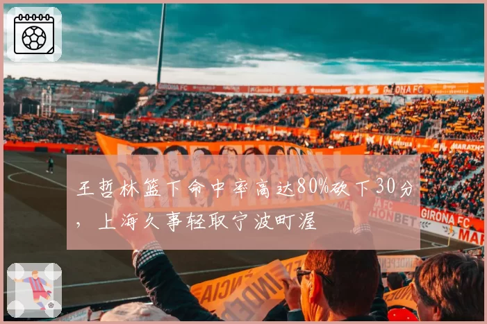 王哲林篮下命中率高达80%砍下30分，上海久事轻取宁波町渥