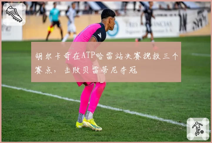 胡尔卡奇在ATP哈雷站决赛挽救三个赛点，击败贝雷蒂尼夺冠