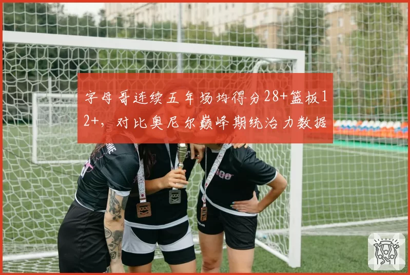字母哥连续五年场均得分28+篮板12+，对比奥尼尔巅峰期统治力数据