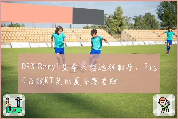 DRX BeryL艾希大招远程制导,2比0击败KT复仇夏季赛首败
