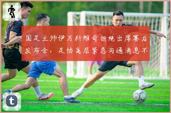 国足主帅伊万科维奇拒绝出席赛后发布会,足协高层紧急沟通消息不胫而走