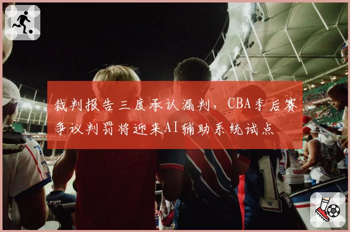 裁判报告三度承认漏判,CBA季后赛争议判罚将迎来AI辅助系统试点