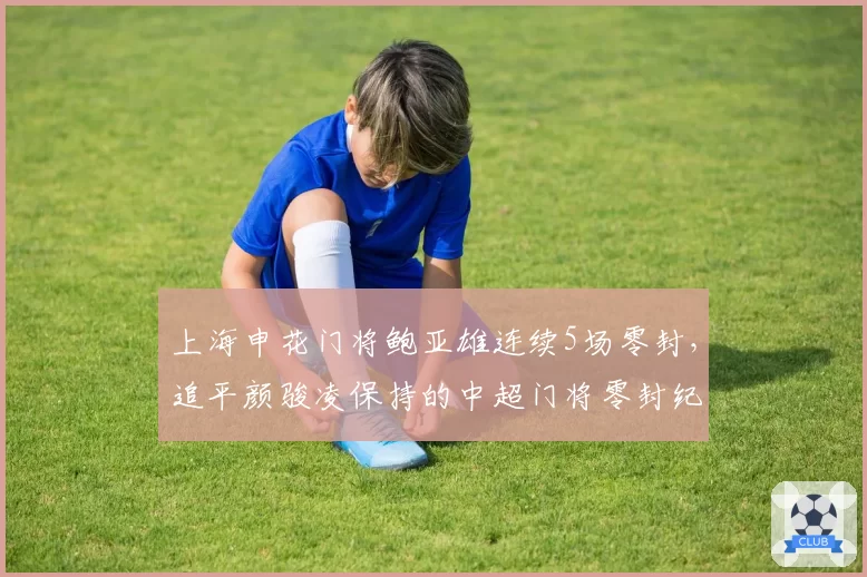 上海申花门将鲍亚雄连续5场零封,追平颜骏凌保持的中超门将零封纪录