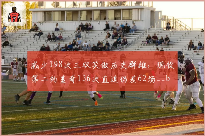 威少198次三双笑傲历史群雄,现役第二约基奇136次直追仍差62场__br_