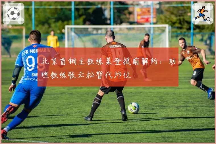 北京首钢主教练莱登提前解约，助理教练张云松暂代帅位