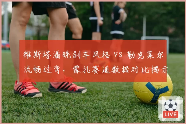 维斯塔潘晚刹车风格 vs 勒克莱尔流畅过弯,蒙扎赛道数据对比揭示弯道差异