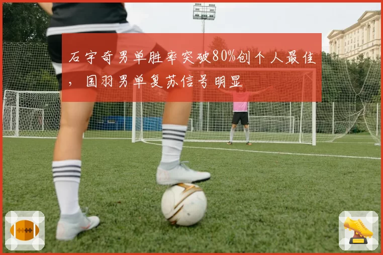 石宇奇男单胜率突破80%创个人最佳，国羽男单复苏信号明显