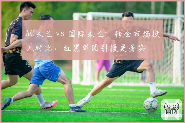 AC米兰 vs 国际米兰:转会市场投入对比,红黑军团引援更务实