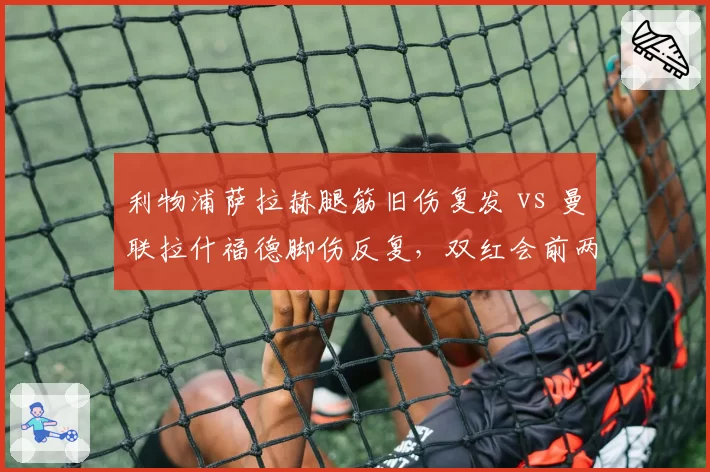 利物浦萨拉赫腿筋旧伤复发 vs 曼联拉什福德脚伤反复,双红会前两队锋线伤病管理对比