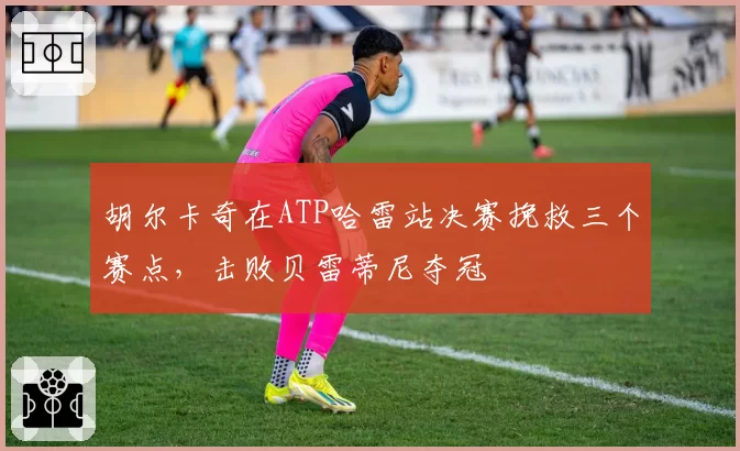 胡尔卡奇在ATP哈雷站决赛挽救三个赛点，击败贝雷蒂尼夺冠