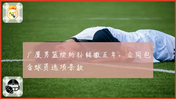 广厦男篮续约孙铭徽五年，合同包含球员选项条款
