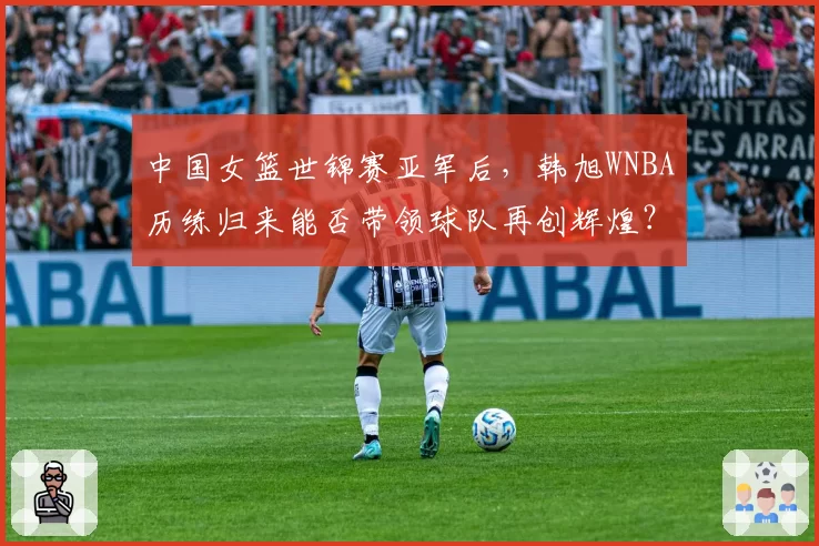 中国女篮世锦赛亚军后，韩旭WNBA历练归来能否带领球队再创辉煌？