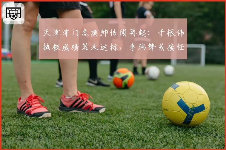 天津津门虎换帅传闻再起：于根伟执教成绩若未达标，李玮锋或接任