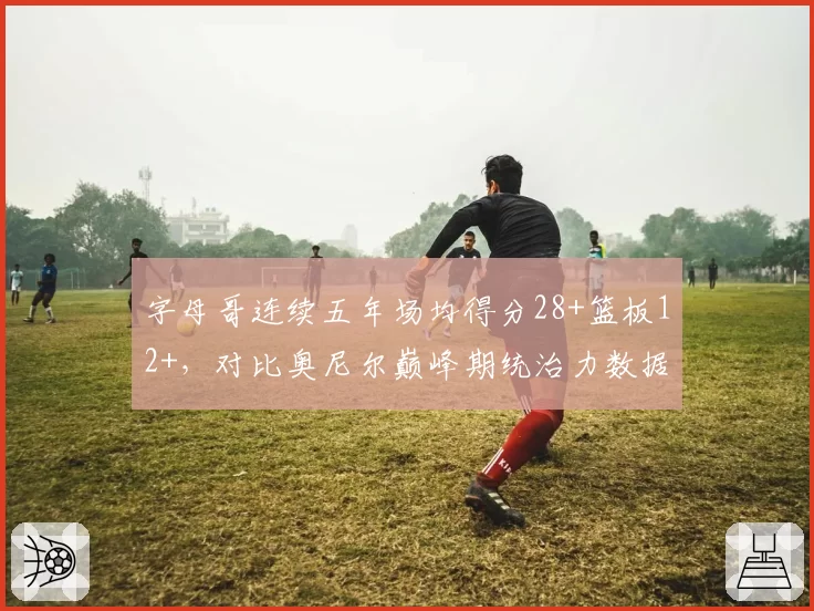 字母哥连续五年场均得分28+篮板12+，对比奥尼尔巅峰期统治力数据