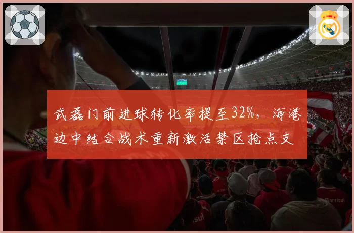 武磊门前进球转化率提至32%,海港边中结合战术重新激活禁区抢点支点