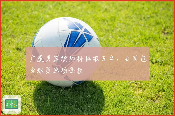 广厦男篮续约孙铭徽五年，合同包含球员选项条款
