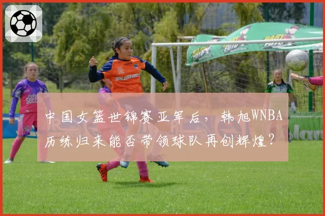 中国女篮世锦赛亚军后,韩旭WNBA历练归来能否带领球队再创辉煌?