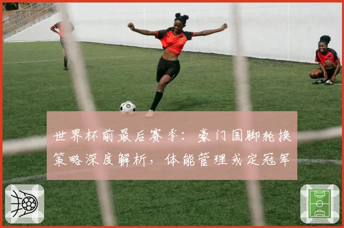 世界杯前最后赛季：豪门国脚轮换策略深度解析，体能管理或定冠军归属