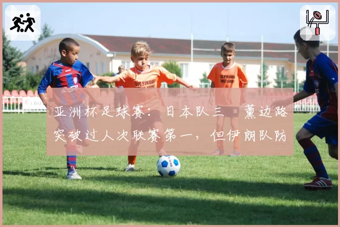 亚洲杯足球赛：日本队三笘薰边路突破过人次联赛第一，但伊朗队防守硬度亚洲最强